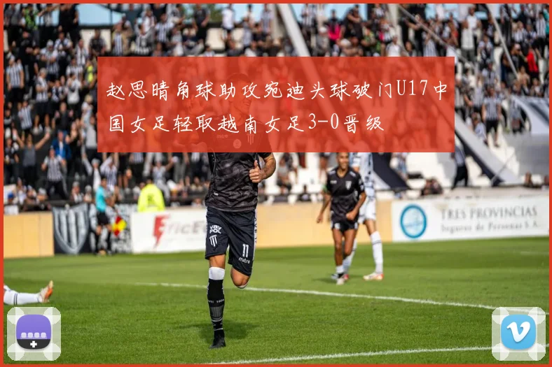 赵思晴角球助攻宛迪头球破门U17中国女足轻取越南女足3-0晋级