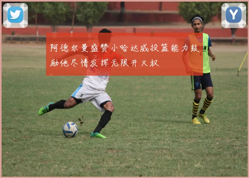 阿德尔曼盛赞小哈达威投篮能力鼓励他尽情发挥无限开火权