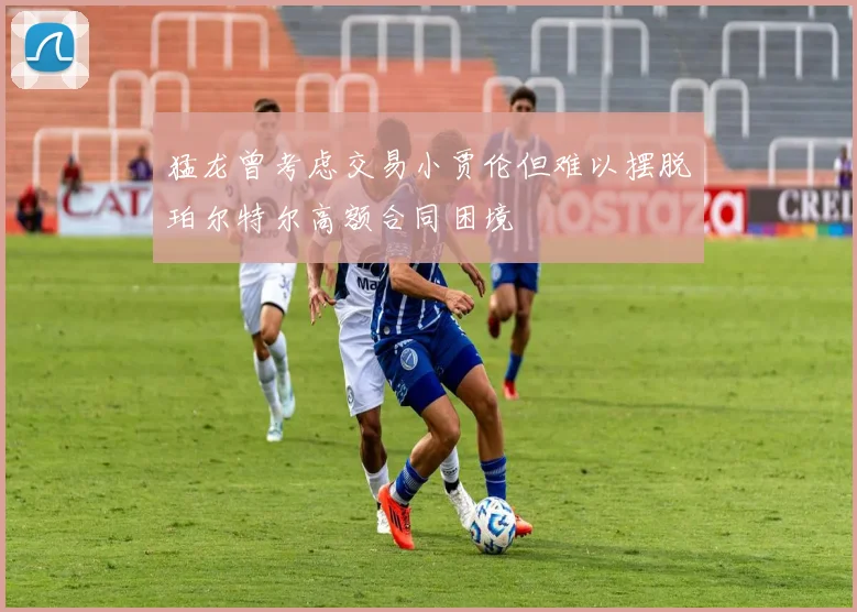 猛龙曾考虑交易小贾伦但难以摆脱珀尔特尔高额合同困境
