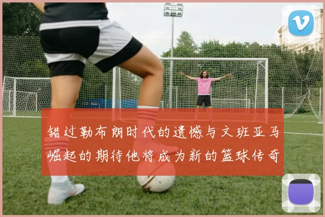 错过勒布朗时代的遗憾与文班亚马崛起的期待他将成为新的篮球传奇