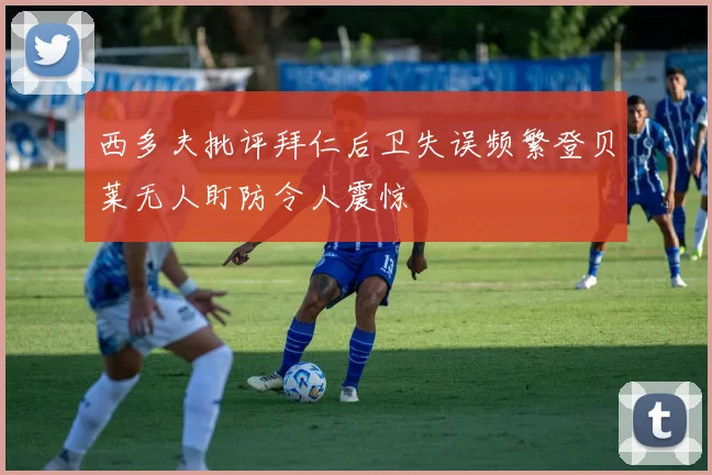 西多夫批评拜仁后卫失误频繁登贝莱无人盯防令人震惊