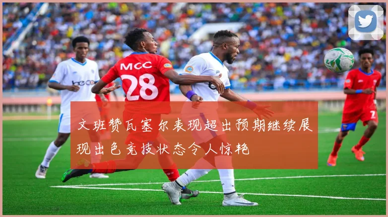 文班赞瓦塞尔表现超出预期继续展现出色竞技状态令人惊艳