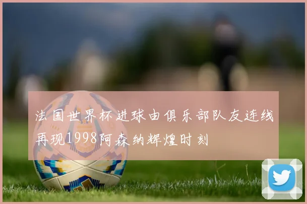 法国世界杯进球由俱乐部队友连线再现1998阿森纳辉煌时刻