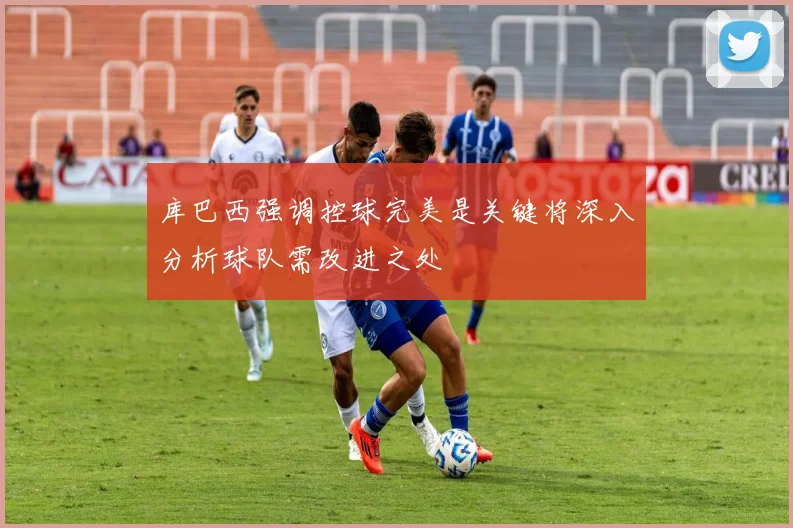 库巴西强调控球完美是关键将深入分析球队需改进之处