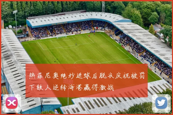 热菲尼奥绝妙进球后脱衣庆祝被罚下铁人逆转海港赢得激战