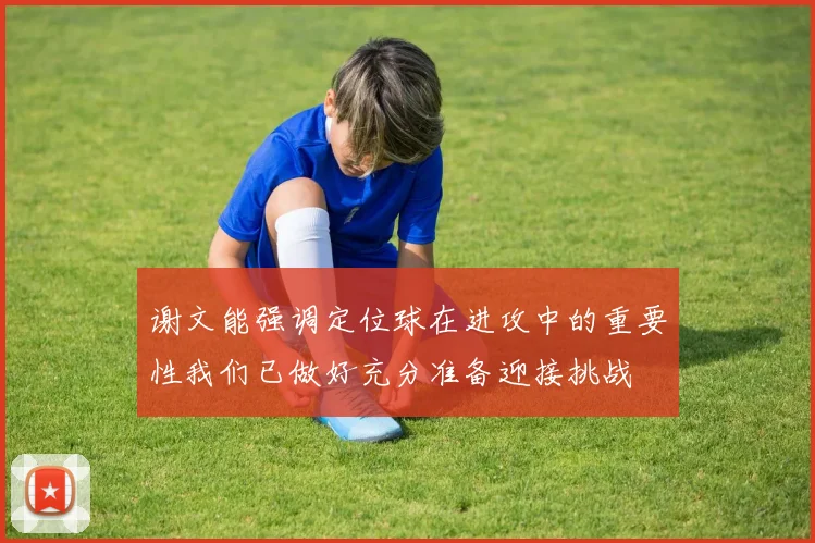 谢文能强调定位球在进攻中的重要性我们已做好充分准备迎接挑战