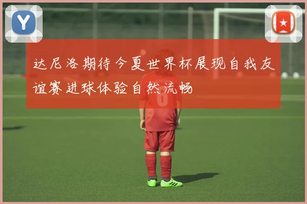 达尼洛期待今夏世界杯展现自我友谊赛进球体验自然流畅