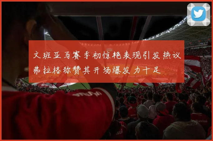 文班亚马赛季初惊艳表现引发热议弗拉格称赞其开场爆发力十足