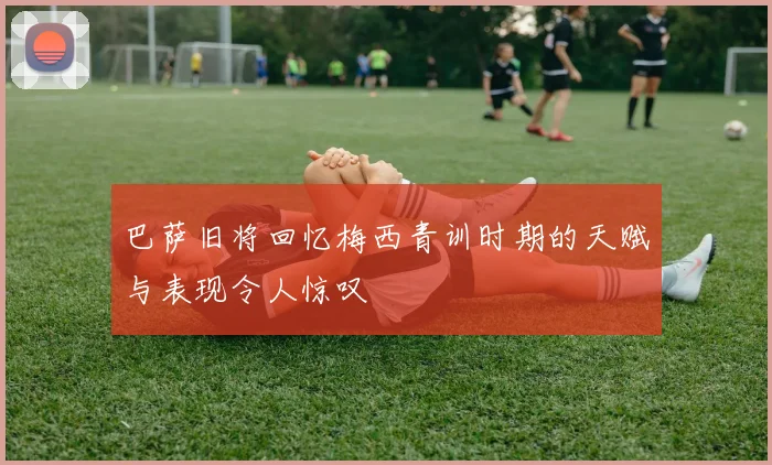 巴萨旧将回忆梅西青训时期的天赋与表现令人惊叹