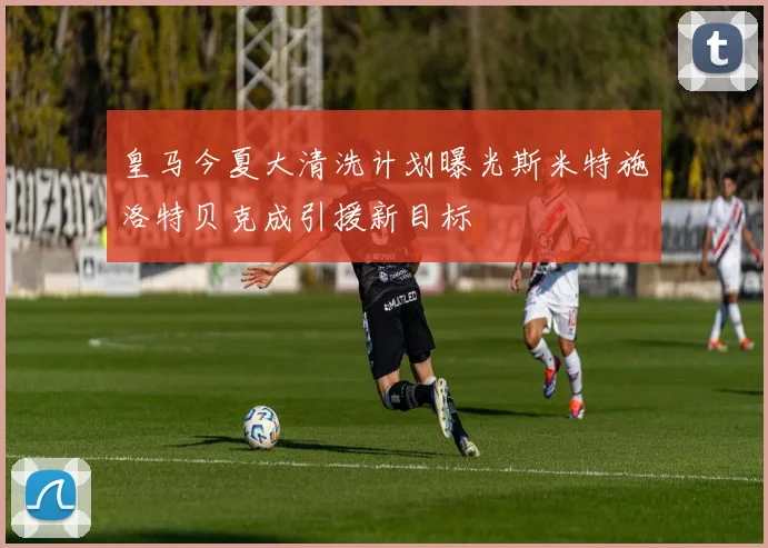 皇马今夏大清洗计划曝光斯米特施洛特贝克成引援新目标