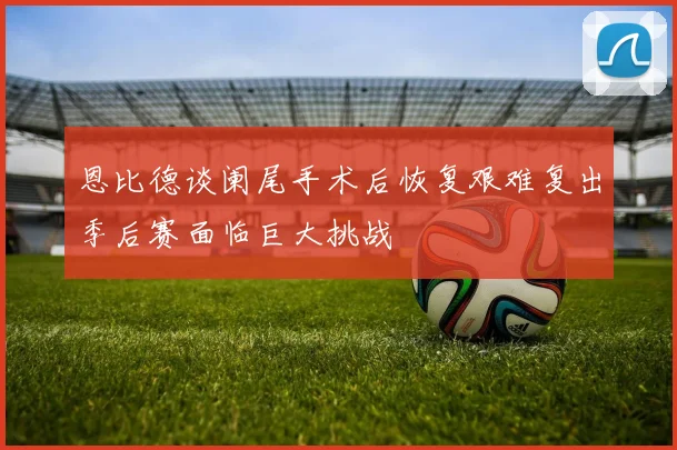 恩比德谈阑尾手术后恢复艰难复出季后赛面临巨大挑战
