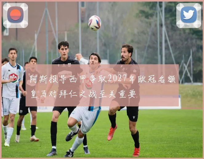 阿斯报导西甲争取2027年欧冠名额皇马对拜仁之战至关重要