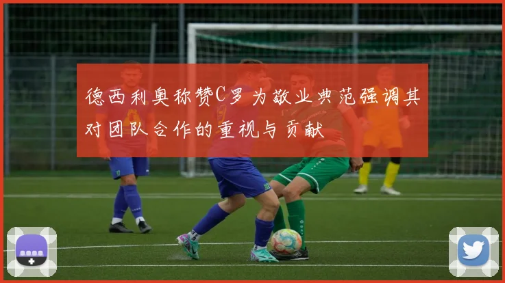 德西利奥称赞C罗为敬业典范强调其对团队合作的重视与贡献