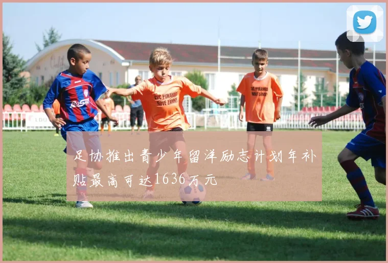 足协推出青少年留洋励志计划年补贴最高可达1636万元