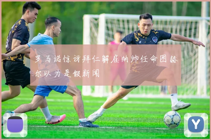 罗马诺惊讶拜仁解雇纳帅任命图赫尔以为是假新闻