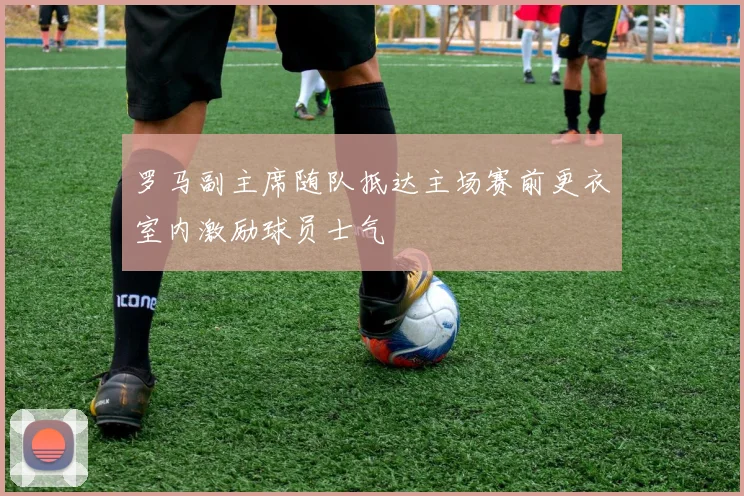 罗马副主席随队抵达主场赛前更衣室内激励球员士气